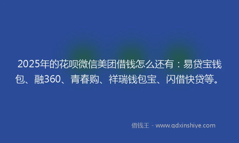 2025年的花呗微信美团借钱怎么还有：易贷宝钱包、融360、青春购、祥瑞钱包宝、闪借快贷等。