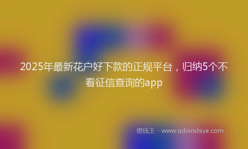 2025年最新花户好下款的正规平台，归纳5个不看征信查询的app