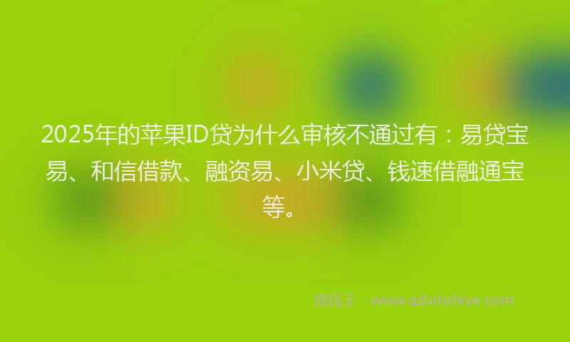 2025年的苹果ID贷为什么审核不通过有：易贷宝易、和信借款、融资易、小米贷、钱速借融通宝等。