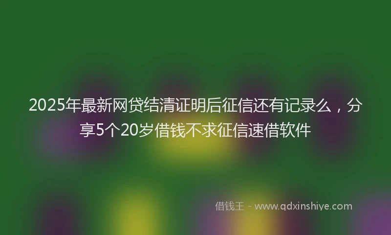 2025年最新网贷结清证明后征信还有记录么，分享5个20岁借钱不求征信速借软件