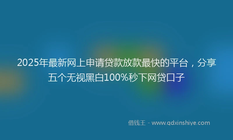 2025年最新网上申请贷款放款最快的平台，分享五个无视黑白100%秒下网贷口子