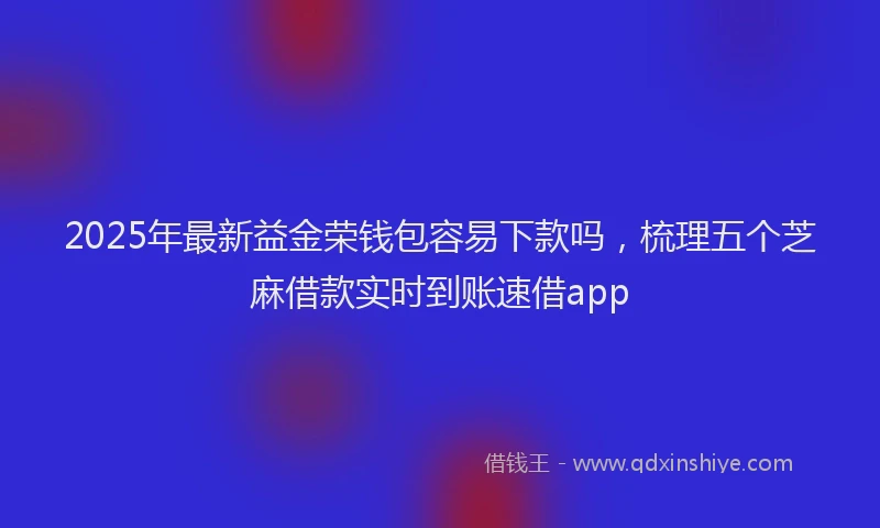2025年最新益金荣钱包容易下款吗，梳理五个芝麻借款实时到账速借app