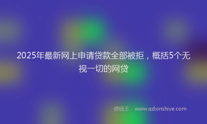 2025年最新网上申请贷款全部被拒，概括5个无视一切的网贷