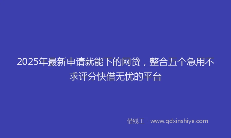 2025年最新申请就能下的网贷，整合五个急用不求评分快借无忧的平台