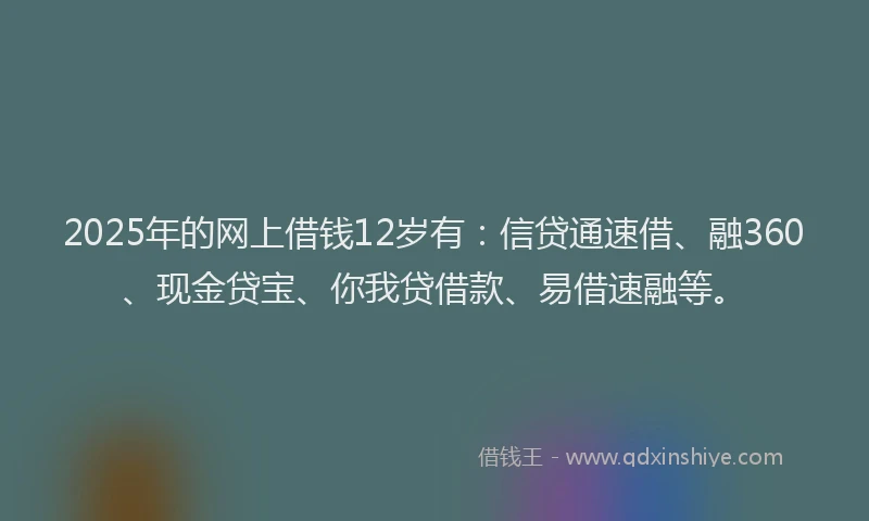 2025年的网上借钱12岁有：信贷通速借、融360、现金贷宝、你我贷借款、易借速融等。