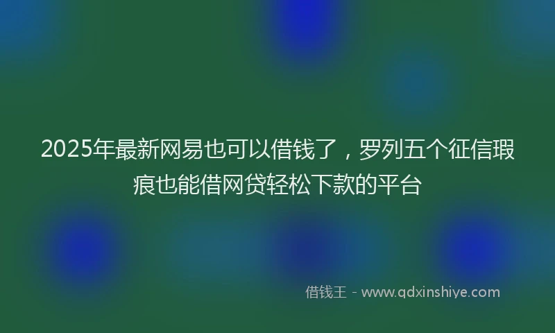 2025年最新网易也可以借钱了，罗列五个征信瑕疵也能借网贷轻松下款的平台