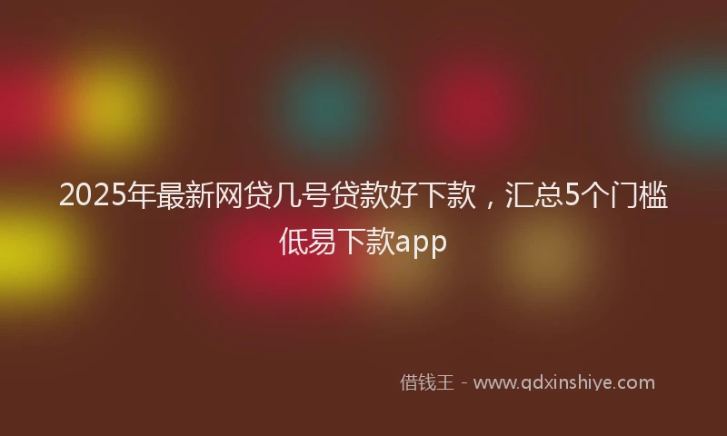 2025年最新网贷几号贷款好下款，汇总5个门槛低易下款app