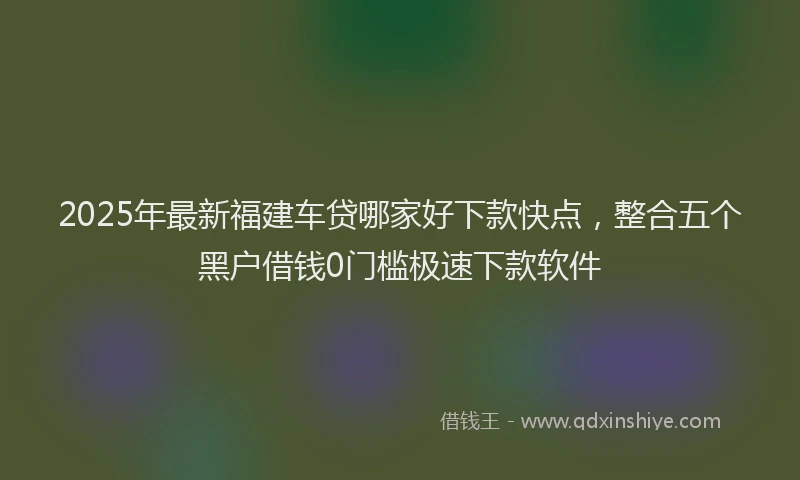2025年最新福建车贷哪家好下款快点，整合五个黑户借钱0门槛极速下款软件