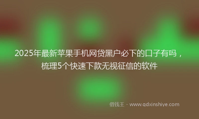 2025年最新苹果手机网贷黑户必下的口子有吗，梳理5个快速下款无视征信的软件
