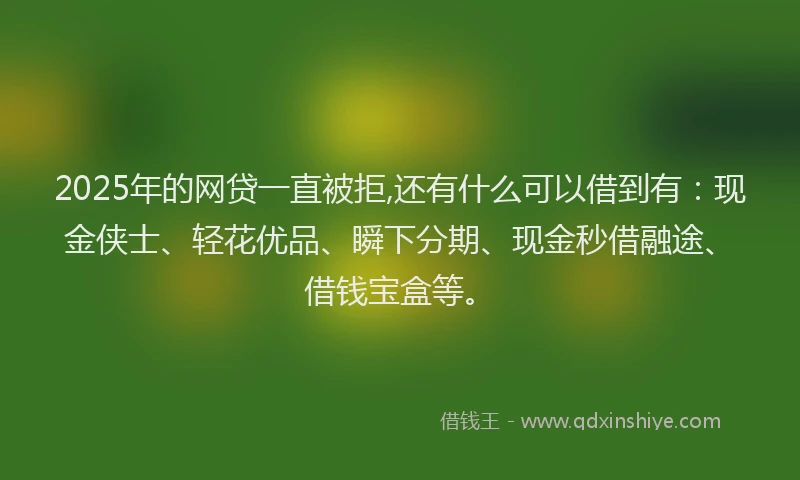 2025年的网贷一直被拒,还有什么可以借到有：现金侠士、轻花优品、瞬下分期、现金秒借融途、借钱宝盒等。