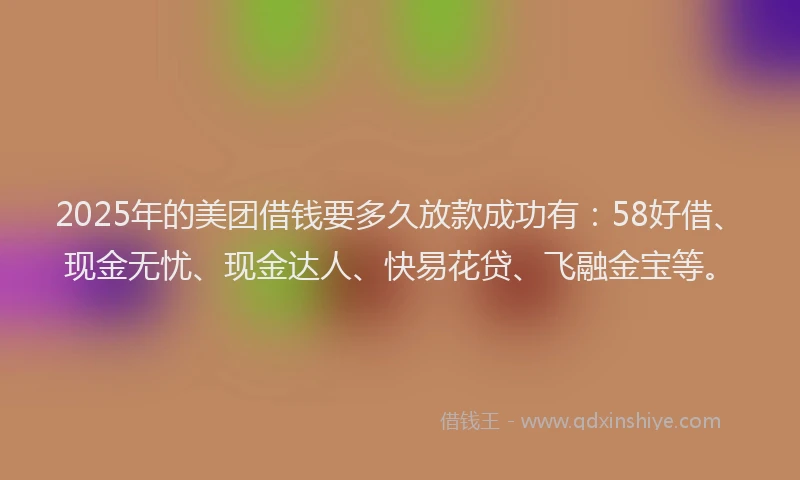 2025年的美团借钱要多久放款成功有：58好借、现金无忧、现金达人、快易花贷、飞融金宝等。