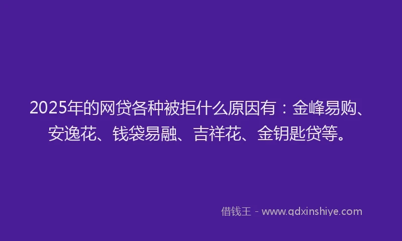 2025年的网贷各种被拒什么原因有：金峰易购、安逸花、钱袋易融、吉祥花、金钥匙贷等。