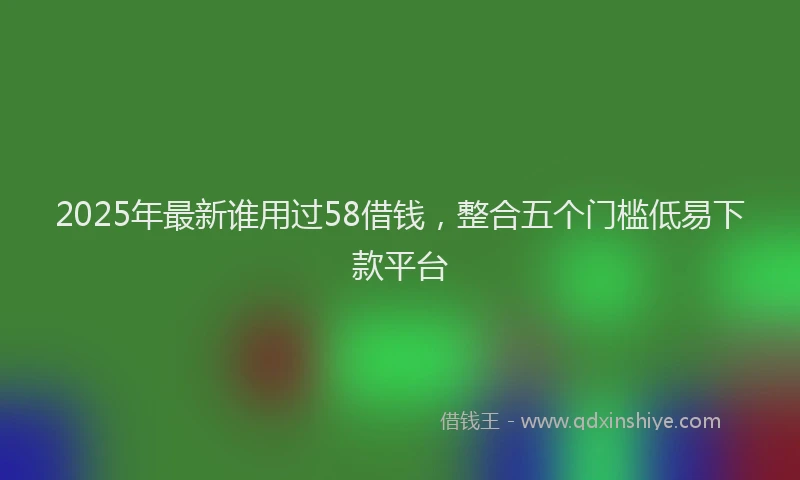 2025年最新谁用过58借钱，整合五个门槛低易下款平台