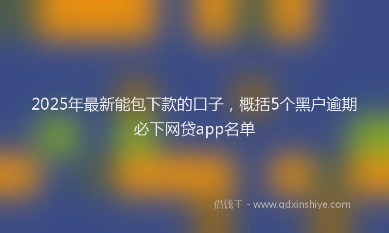2025年最新能包下款的口子，概括5个黑户逾期必下网贷app名单