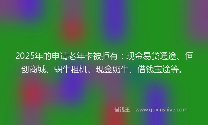 2025年的申请老年卡被拒有：现金易贷通途、恒创商城、蜗牛租机、现金奶牛、借钱宝途等。