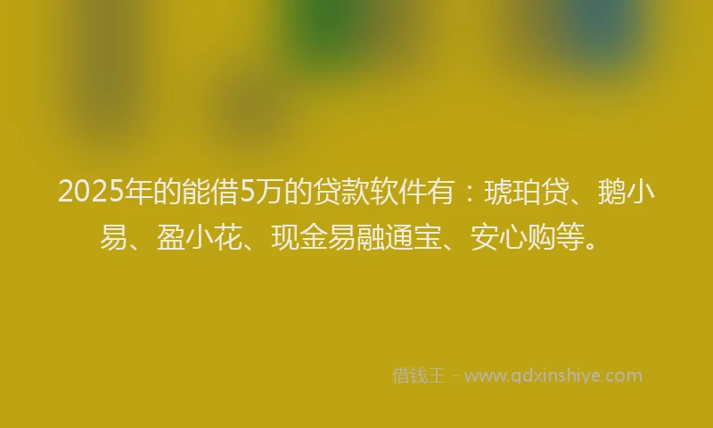 2025年的能借5万的贷款软件有：琥珀贷、鹅小易、盈小花、现金易融通宝、安心购等。