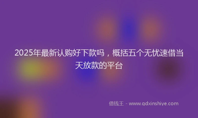 2025年最新认购好下款吗，概括五个无忧速借当天放款的平台
