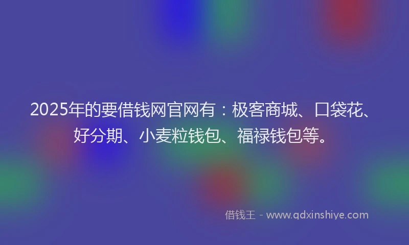 2025年的要借钱网官网有：极客商城、口袋花、好分期、小麦粒钱包、福禄钱包等。