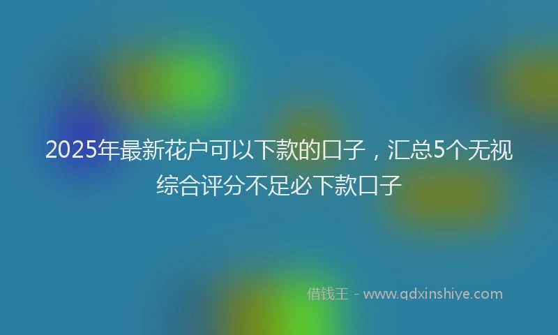 2025年最新花户可以下款的口子，汇总5个无视综合评分不足必下款口子