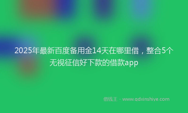 2025年最新百度备用金14天在哪里借，整合5个无视征信好下款的借款app