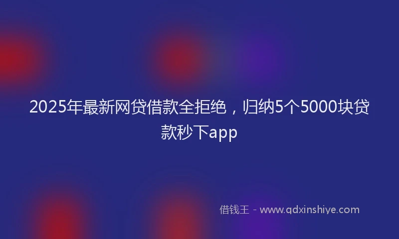 2025年最新网贷借款全拒绝，归纳5个5000块贷款秒下app