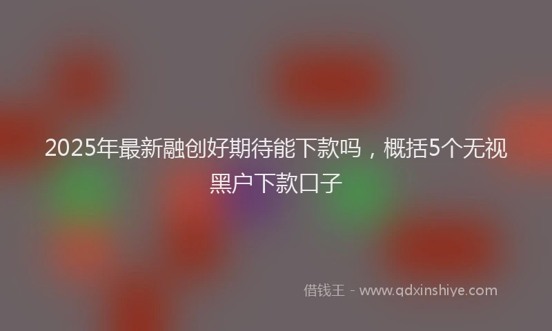 2025年最新融创好期待能下款吗，概括5个无视黑户下款口子