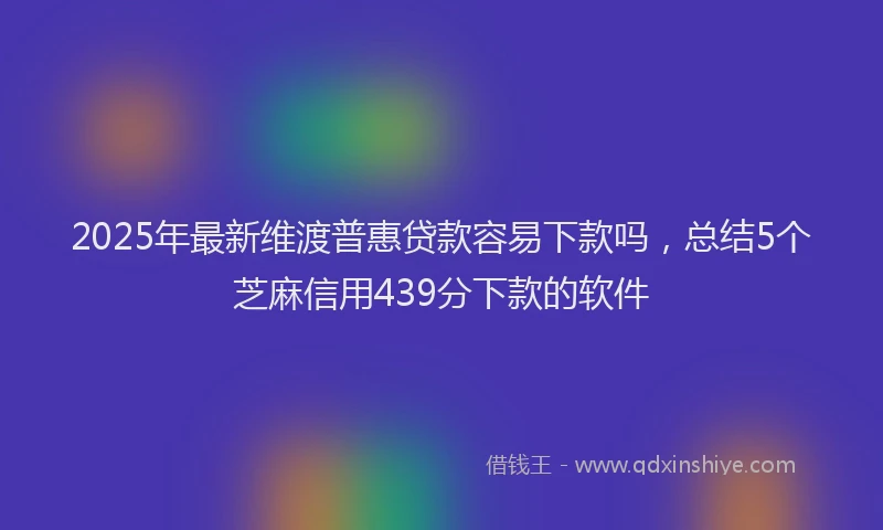 2025年最新维渡普惠贷款容易下款吗，总结5个芝麻信用439分下款的软件