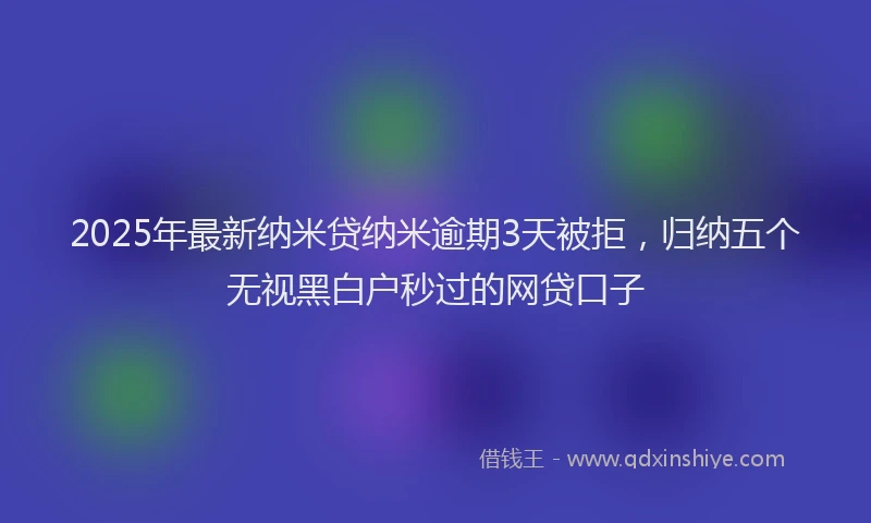 2025年最新纳米贷纳米逾期3天被拒，归纳五个无视黑白户秒过的网贷口子