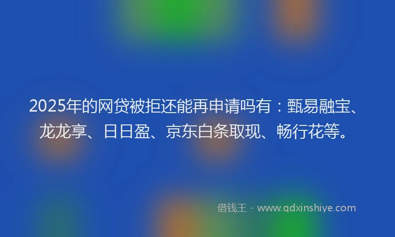 2025年的网贷被拒还能再申请吗有：甄易融宝、龙龙享、日日盈、京东白条取现、畅行花等。