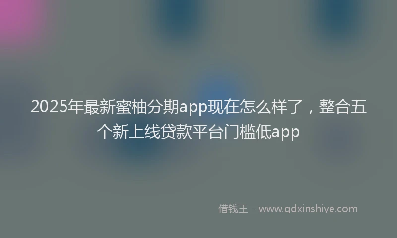 2025年最新蜜柚分期app现在怎么样了，整合五个新上线贷款平台门槛低app