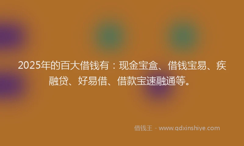 2025年的百大借钱有：现金宝盒、借钱宝易、疾融贷、好易借、借款宝速融通等。