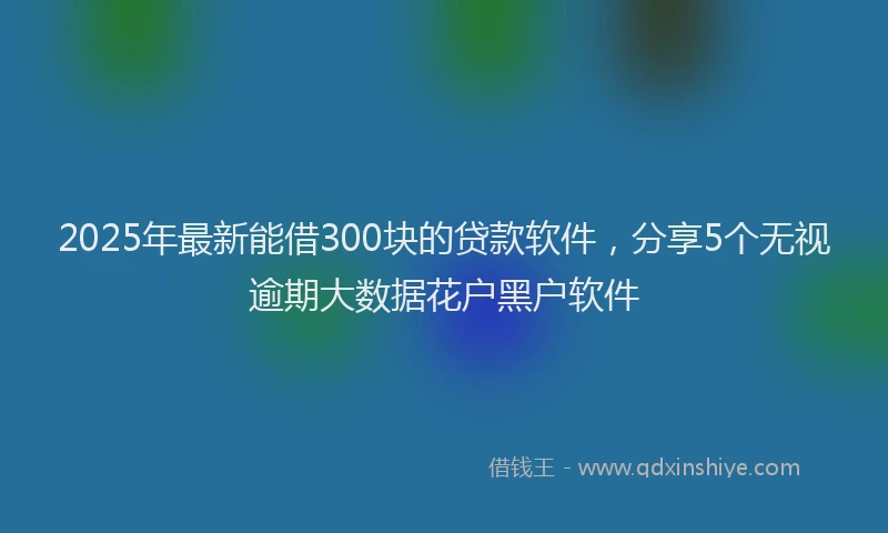 2025年最新能借300块的贷款软件，分享5个无视逾期大数据花户黑户软件