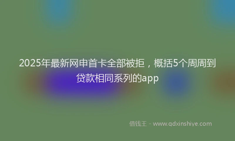 2025年最新网申首卡全部被拒，概括5个周周到贷款相同系列的app