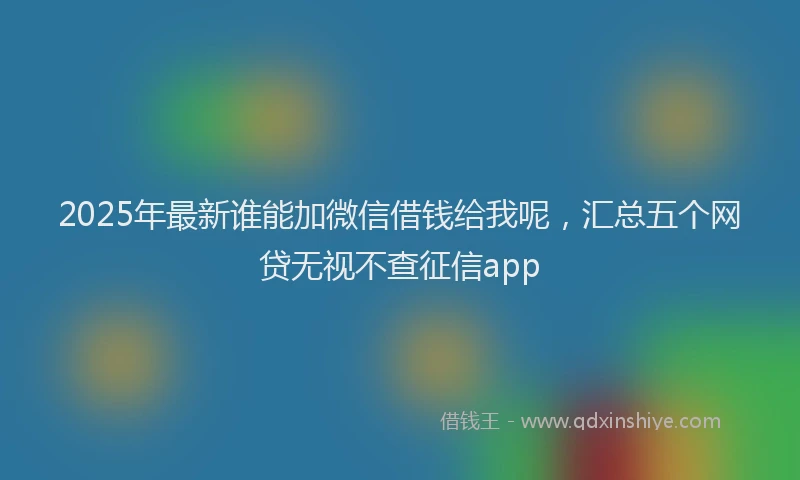2025年最新谁能加微信借钱给我呢，汇总五个网贷无视不查征信app