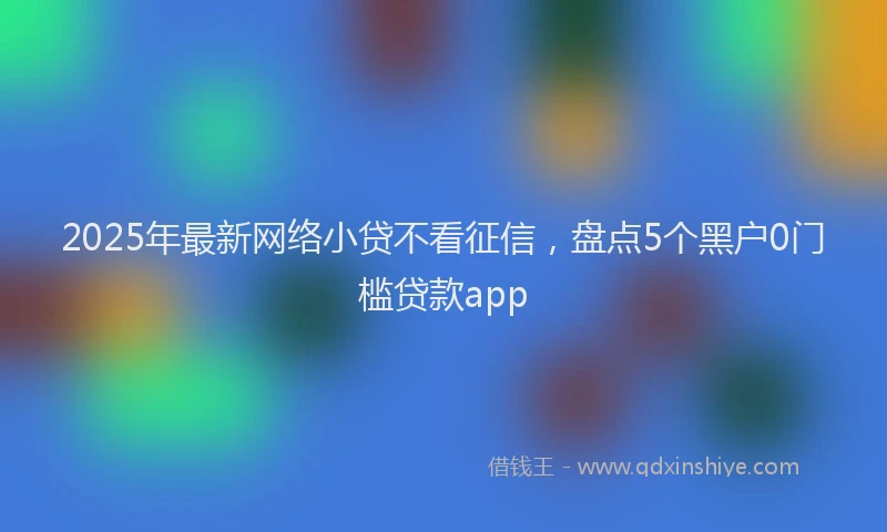 2025年最新网络小贷不看征信，盘点5个黑户0门槛贷款app