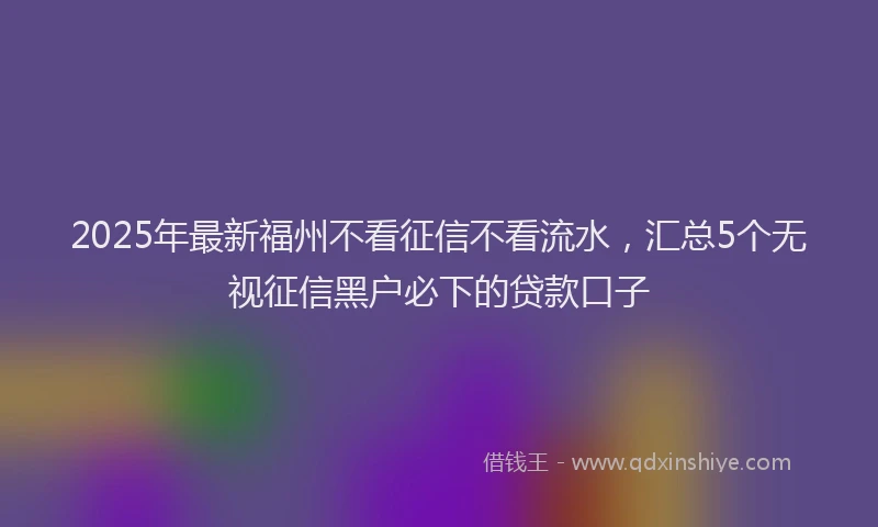 2025年最新福州不看征信不看流水，汇总5个无视征信黑户必下的贷款口子