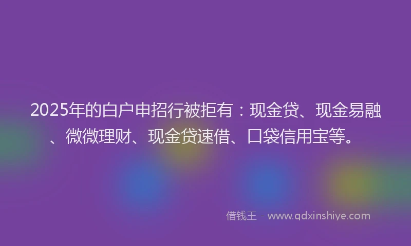 2025年的白户申招行被拒有：现金贷、现金易融、微微理财、现金贷速借、口袋信用宝等。