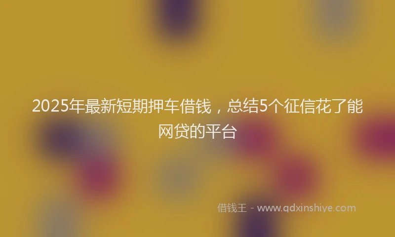 2025年最新短期押车借钱，总结5个征信花了能网贷的平台