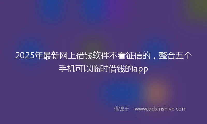 2025年最新网上借钱软件不看征信的，整合五个手机可以临时借钱的app
