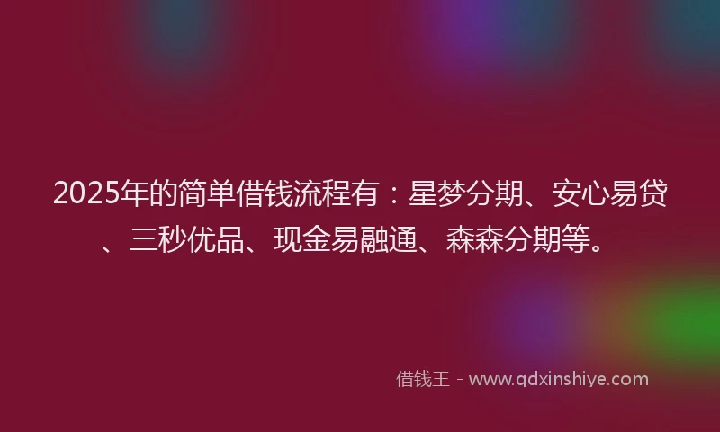 2025年的简单借钱流程有：星梦分期、安心易贷、三秒优品、现金易融通、森森分期等。