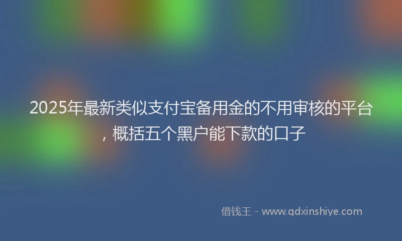 2025年最新类似支付宝备用金的不用审核的平台，概括五个黑户能下款的口子