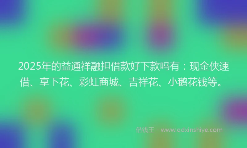 2025年的益通祥融担借款好下款吗有：现金侠速借、享下花、彩虹商城、吉祥花、小鹅花钱等。