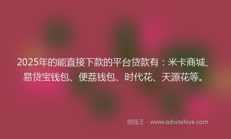 2025年的能直接下款的平台贷款有：米卡商城、易贷宝钱包、便荔钱包、时代花、天源花等。