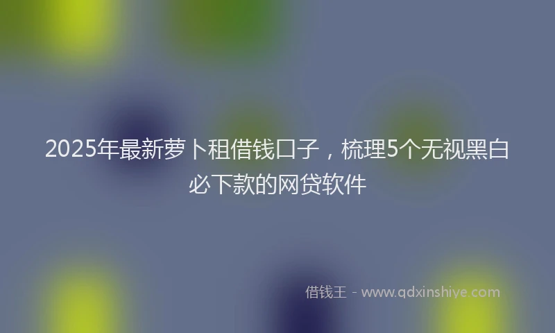 2025年最新萝卜租借钱口子，梳理5个无视黑白必下款的网贷软件