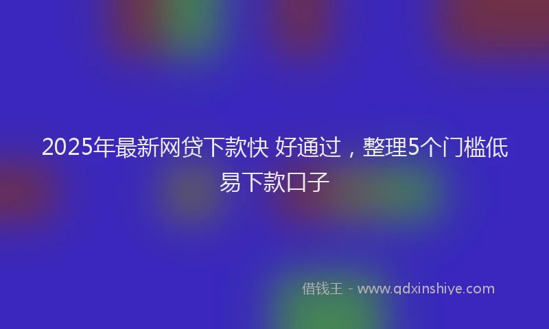 2025年最新网贷下款快 好通过，整理5个门槛低易下款口子