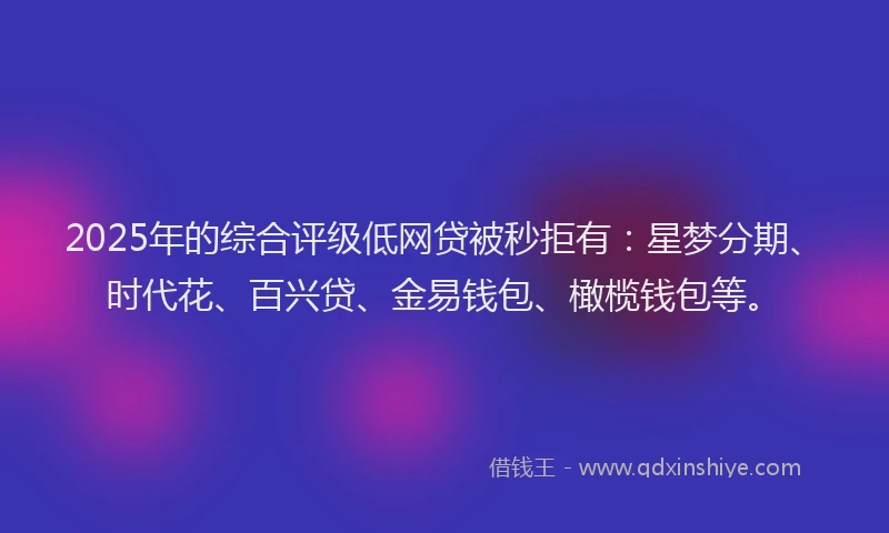 2025年的综合评级低网贷被秒拒有：星梦分期、时代花、百兴贷、金易钱包、橄榄钱包等。