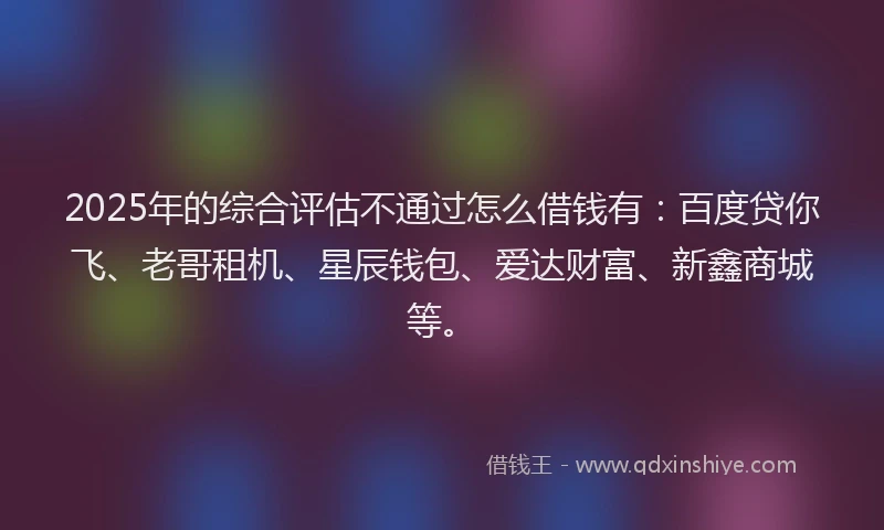 2025年的综合评估不通过怎么借钱有：百度贷你飞、老哥租机、星辰钱包、爱达财富、新鑫商城等。