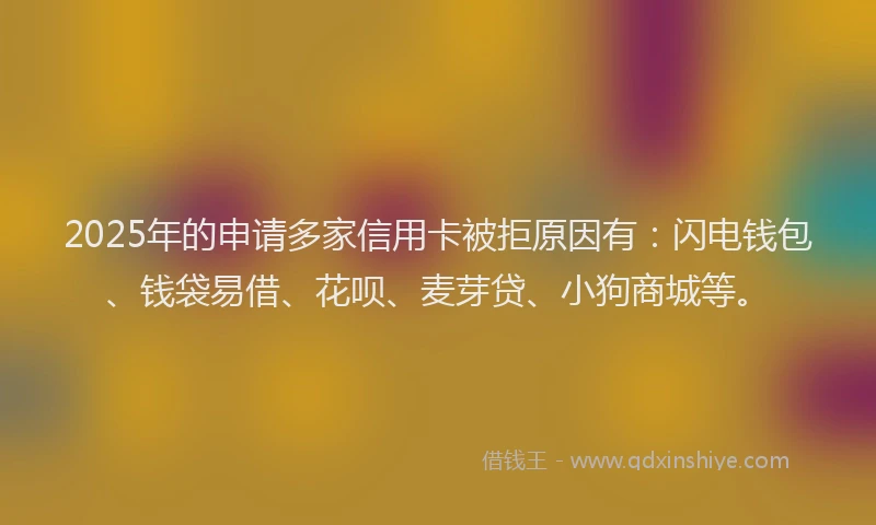 2025年的申请多家信用卡被拒原因有：闪电钱包、钱袋易借、花呗、麦芽贷、小狗商城等。