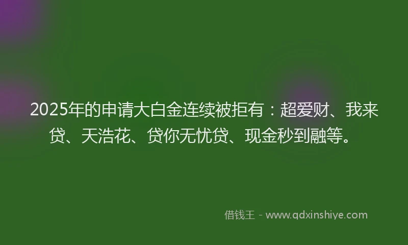 2025年的申请大白金连续被拒有：超爱财、我来贷、天浩花、贷你无忧贷、现金秒到融等。