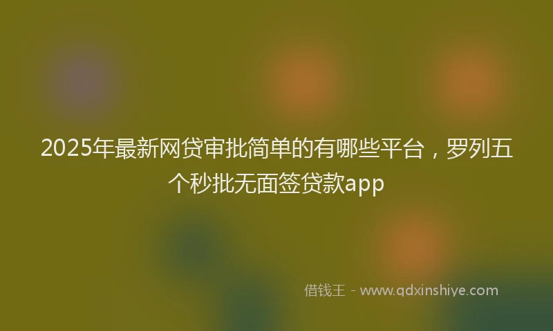 2025年最新网贷审批简单的有哪些平台，罗列五个秒批无面签贷款app